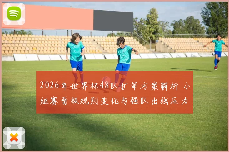2026年世界杯48队扩军方案解析 小组赛晋级规则变化与强队出线压力
